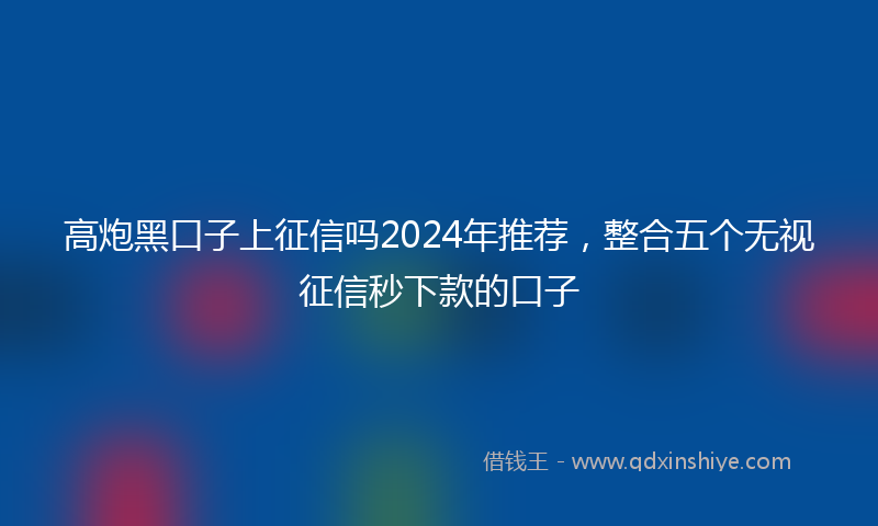 高炮黑口子上征信吗2024年推荐，整合五个无视征信秒下款的口子