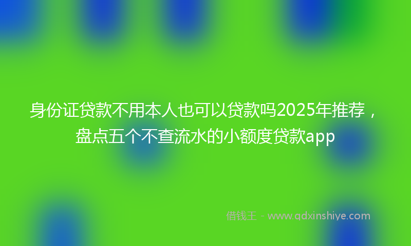身份证贷款不用本人也可以贷款吗2025年推荐，盘点五个不查流水的小额度贷款app