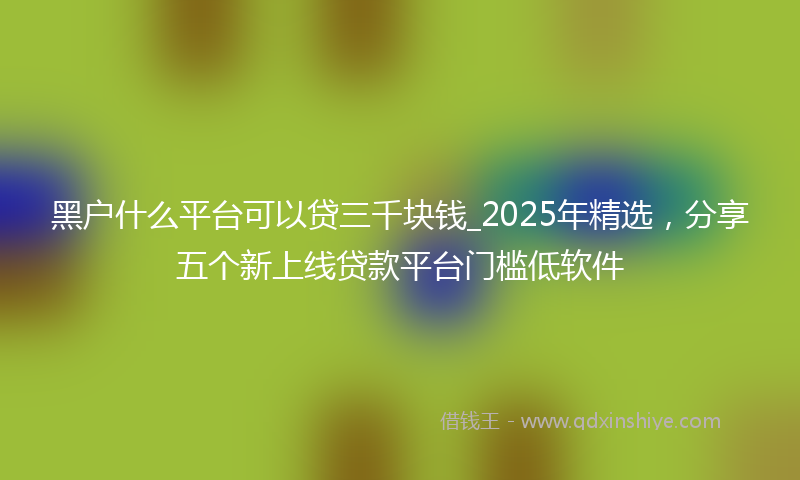 黑户什么平台可以贷三千块钱_2025年精选，分享五个新上线贷款平台门槛低软件