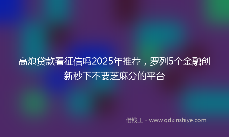 高炮贷款看征信吗2025年推荐，罗列5个金融创新秒下不要芝麻分的平台