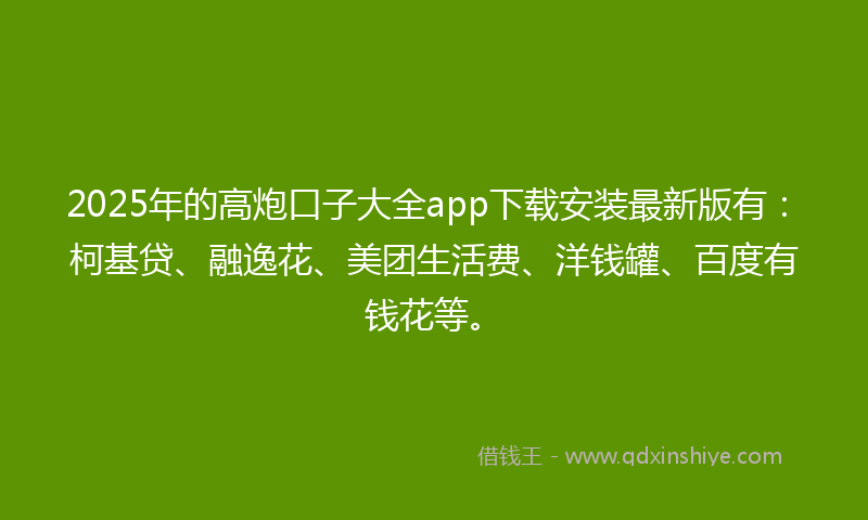 2025年的高炮口子大全app下载安装最新版有：柯基贷、融逸花、美团生活费、洋钱罐、百度有钱花等。