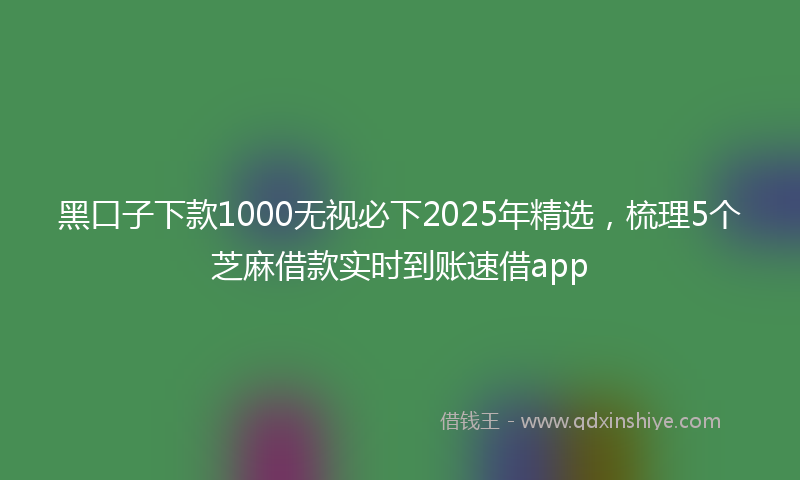黑口子下款1000无视必下2025年精选，梳理5个芝麻借款实时到账速借app