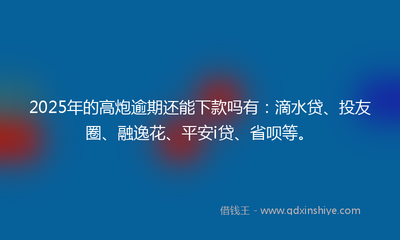 2025年的高炮逾期还能下款吗有：滴水贷、投友圈、融逸花、平安i贷、省呗等。