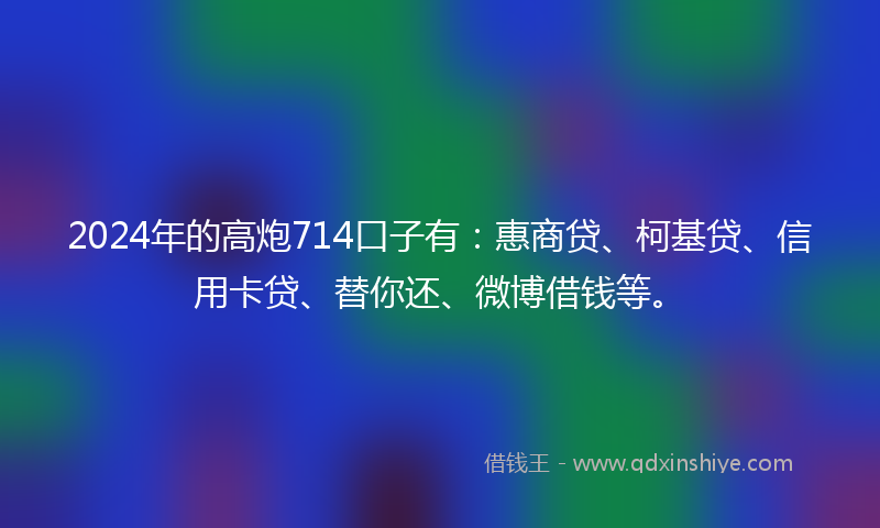 2024年的高炮714口子有：惠商贷、柯基贷、信用卡贷、替你还、微博借钱等。