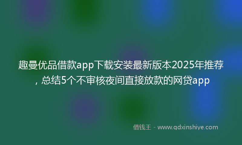 趣曼优品借款app下载安装最新版本2025年推荐，总结5个不审核夜间直接放款的网贷app