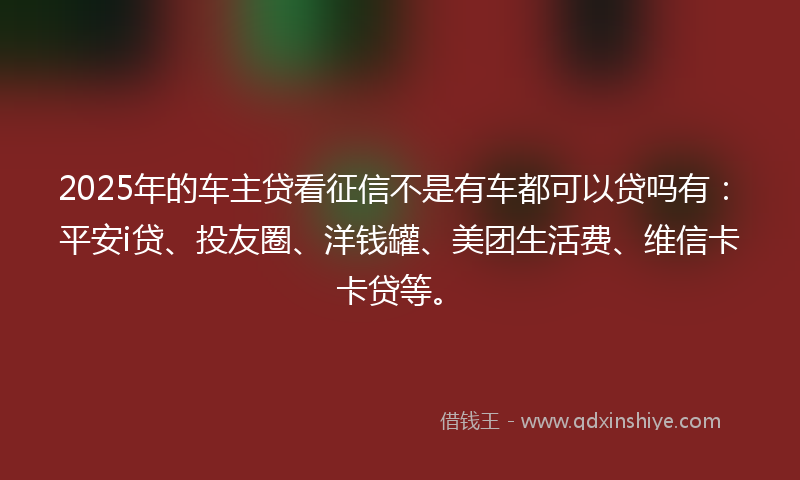 2025年的车主贷看征信不是有车都可以贷吗有：平安i贷、投友圈、洋钱罐、美团生活费、维信卡卡贷等。