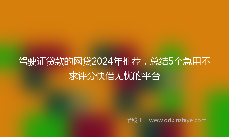驾驶证贷款的网贷2024年推荐，总结5个急用不求评分快借无忧的平台