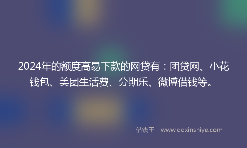 2024年的额度高易下款的网贷有：团贷网、小花钱包、美团生活费、分期乐、微博借钱等。