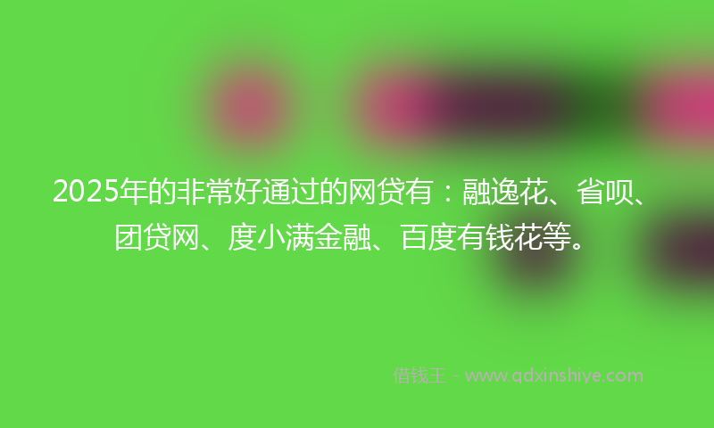 2025年的非常好通过的网贷有：融逸花、省呗、团贷网、度小满金融、百度有钱花等。