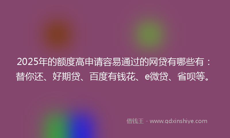 2025年的额度高申请容易通过的网贷有哪些有：替你还、好期贷、百度有钱花、e微贷、省呗等。