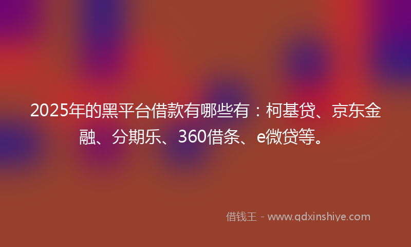 2025年的黑平台借款有哪些有：柯基贷、京东金融、分期乐、360借条、e微贷等。