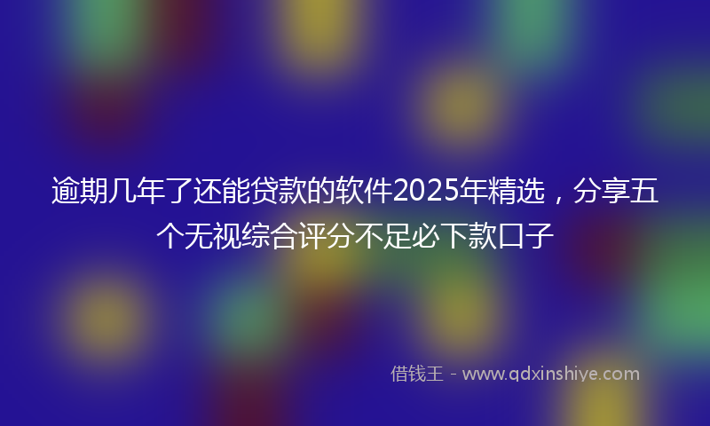 逾期几年了还能贷款的软件2025年精选，分享五个无视综合评分不足必下款口子