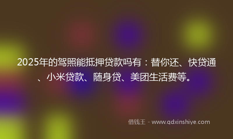 2025年的驾照能抵押贷款吗有：替你还、快贷通、小米贷款、随身贷、美团生活费等。
