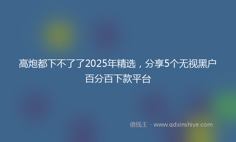 高炮都下不了了2025年精选，分享5个无视黑户百分百下款平台