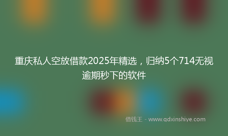 重庆私人空放借款2025年精选，归纳5个714无视逾期秒下的软件