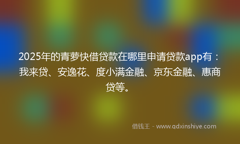 2025年的青萝快借贷款在哪里申请贷款app有：我来贷、安逸花、度小满金融、京东金融、惠商贷等。