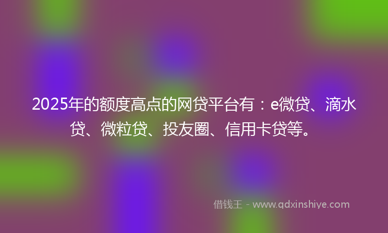 2025年的额度高点的网贷平台有：e微贷、滴水贷、微粒贷、投友圈、信用卡贷等。
