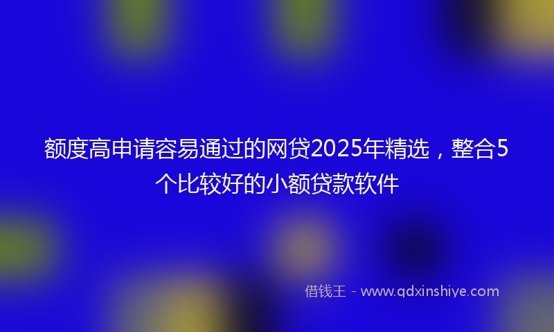 额度高申请容易通过的网贷2025年精选，整合5个比较好的小额贷款软件