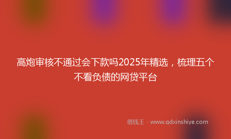 高炮审核不通过会下款吗2025年精选，梳理五个不看负债的网贷平台