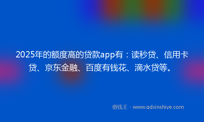 2025年的额度高的贷款app有：读秒贷、信用卡贷、京东金融、百度有钱花、滴水贷等。