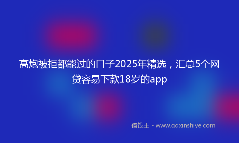 高炮被拒都能过的口子2025年精选，汇总5个网贷容易下款18岁的app