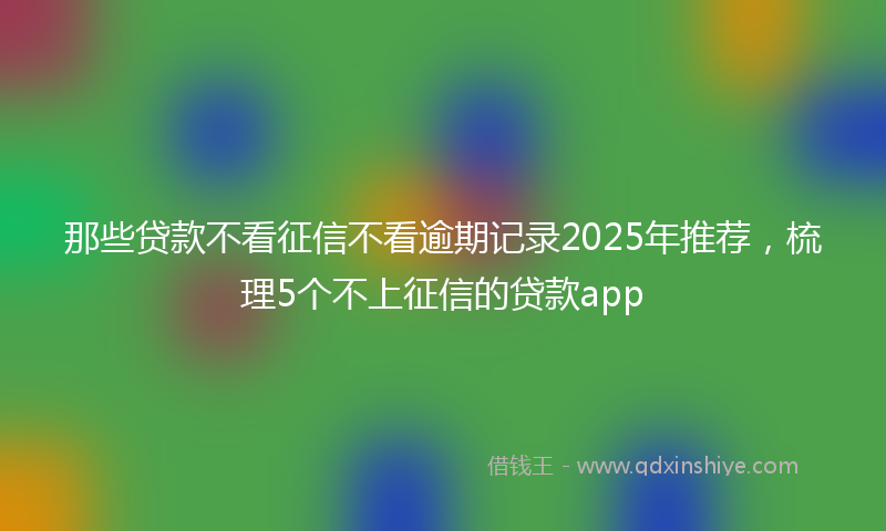 那些贷款不看征信不看逾期记录2025年推荐，梳理5个不上征信的贷款app