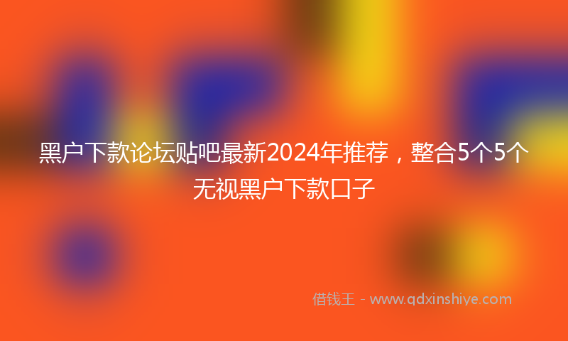 黑户下款论坛贴吧最新2024年推荐，整合5个5个无视黑户下款口子