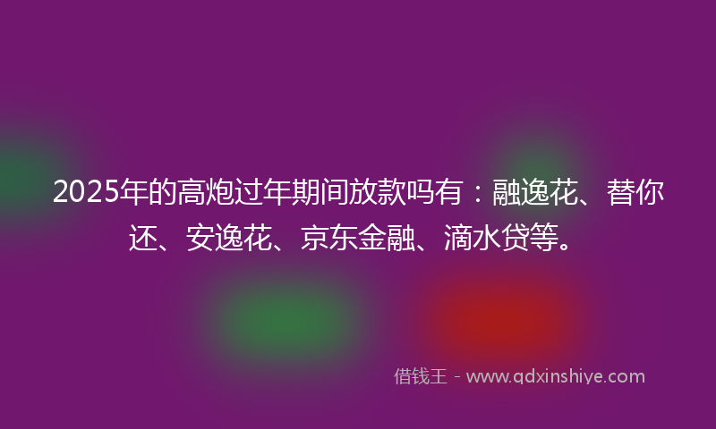 2025年的高炮过年期间放款吗有：融逸花、替你还、安逸花、京东金融、滴水贷等。