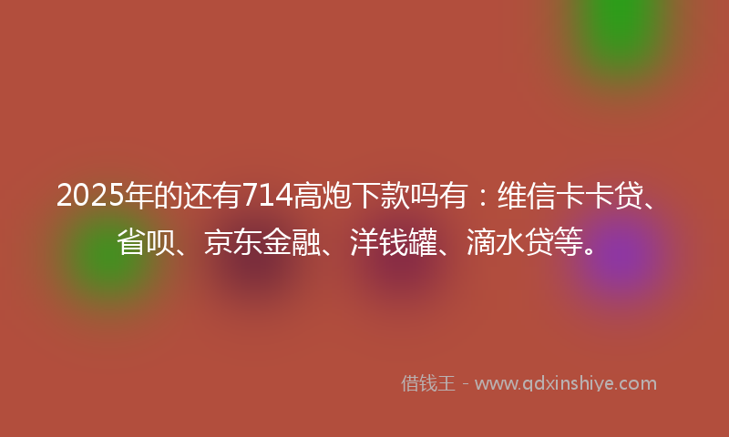 2025年的还有714高炮下款吗有：维信卡卡贷、省呗、京东金融、洋钱罐、滴水贷等。