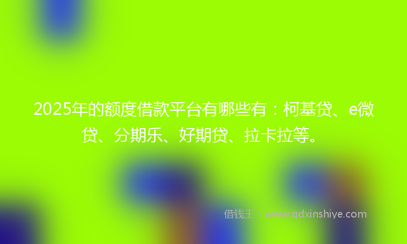 2025年的额度借款平台有哪些有：柯基贷、e微贷、分期乐、好期贷、拉卡拉等。