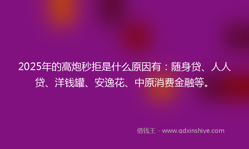 2025年的高炮秒拒是什么原因有：随身贷、人人贷、洋钱罐、安逸花、中原消费金融等。