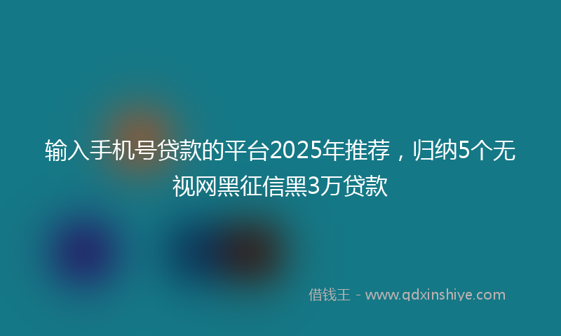 输入手机号贷款的平台2025年推荐，归纳5个无视网黑征信黑3万贷款