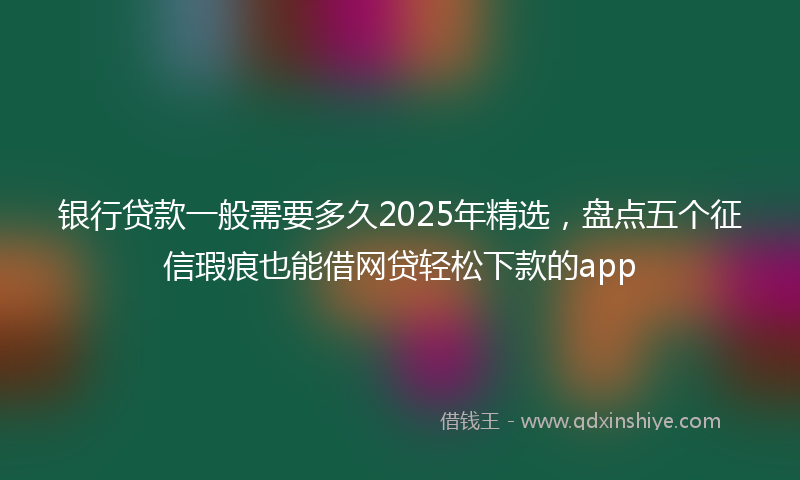 银行贷款一般需要多久2025年精选，盘点五个征信瑕疵也能借网贷轻松下款的app