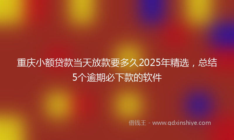 重庆小额贷款当天放款要多久2025年精选，总结5个逾期必下款的软件