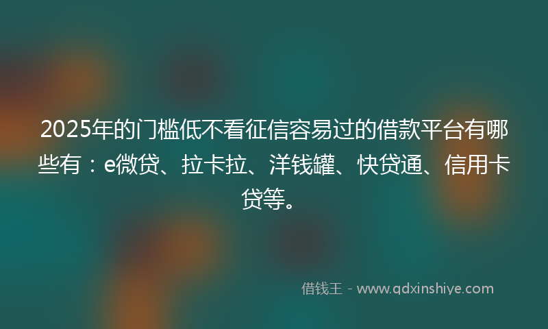 2025年的门槛低不看征信容易过的借款平台有哪些有：e微贷、拉卡拉、洋钱罐、快贷通、信用卡贷等。