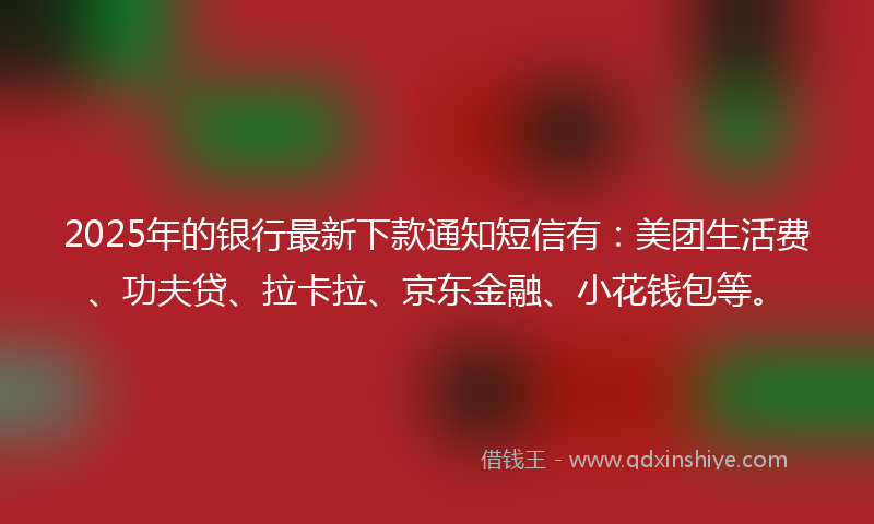 2025年的银行最新下款通知短信有：美团生活费、功夫贷、拉卡拉、京东金融、小花钱包等。