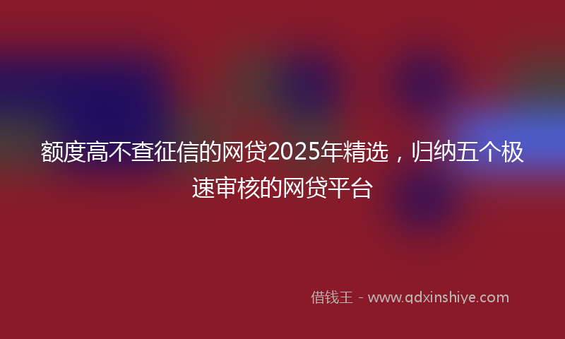 额度高不查征信的网贷2025年精选，归纳五个极速审核的网贷平台