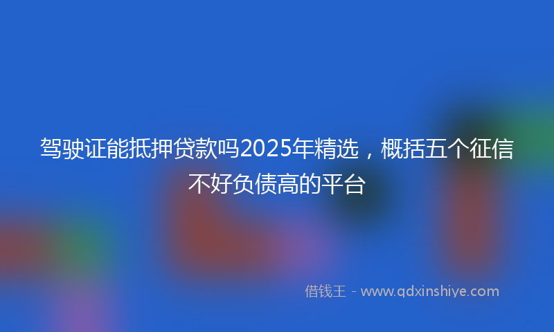 驾驶证能抵押贷款吗2025年精选，概括五个征信不好负债高的平台