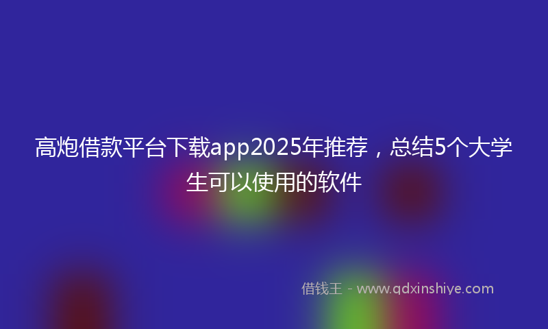 高炮借款平台下载app2025年推荐，总结5个大学生可以使用的软件