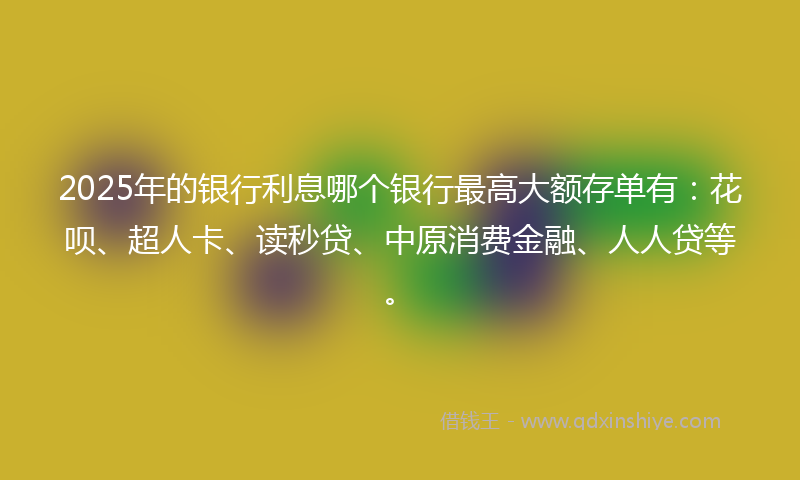 2025年的银行利息哪个银行最高大额存单有：花呗、超人卡、读秒贷、中原消费金融、人人贷等。