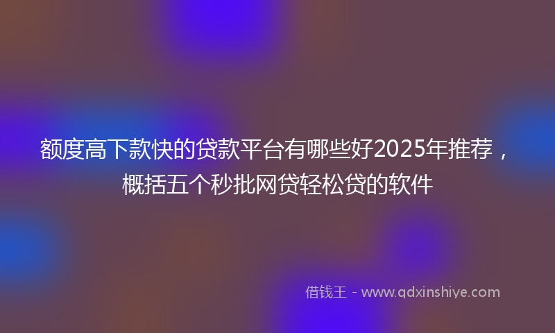 额度高下款快的贷款平台有哪些好2025年推荐，概括五个秒批网贷轻松贷的软件