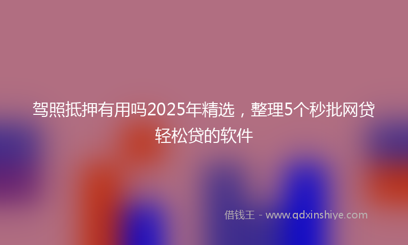 驾照抵押有用吗2025年精选，整理5个秒批网贷轻松贷的软件