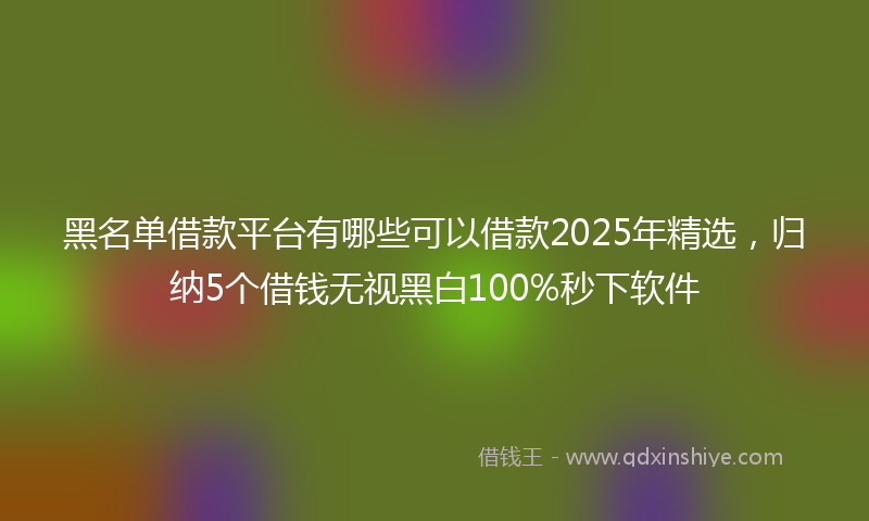 黑名单借款平台有哪些可以借款2025年精选，归纳5个借钱无视黑白100%秒下软件
