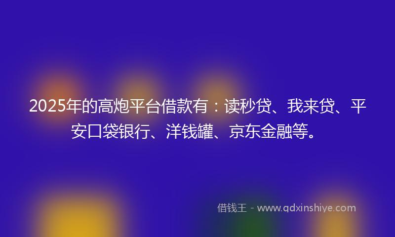 2025年的高炮平台借款有：读秒贷、我来贷、平安口袋银行、洋钱罐、京东金融等。