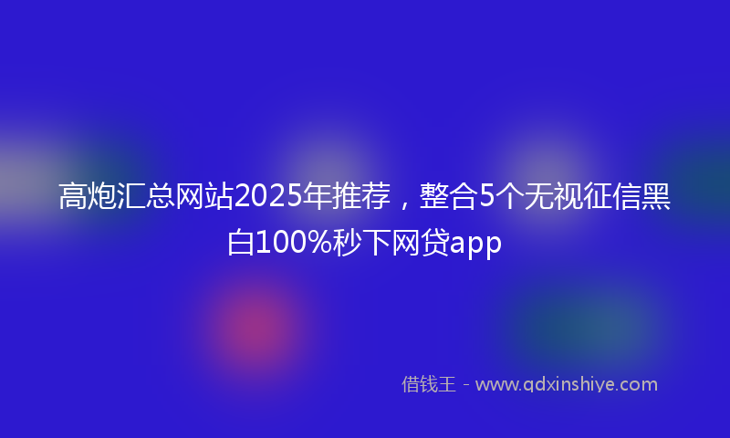 高炮汇总网站2025年推荐，整合5个无视征信黑白100%秒下网贷app