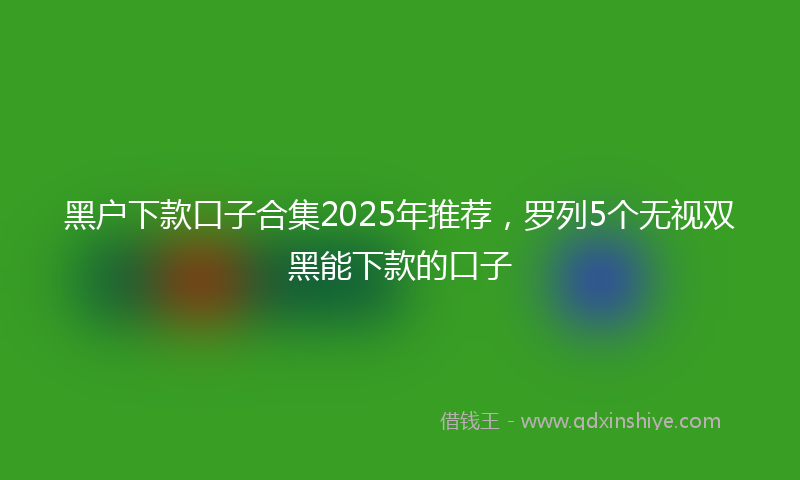 黑户下款口子合集2025年推荐，罗列5个无视双黑能下款的口子