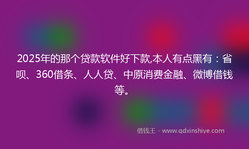 2025年的那个贷款软件好下款,本人有点黑有：省呗、360借条、人人贷、中原消费金融、微博借钱等。