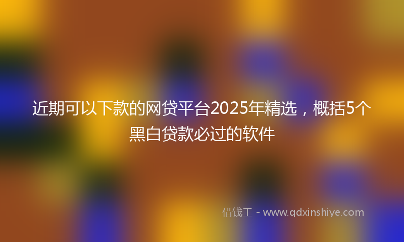 近期可以下款的网贷平台2025年精选，概括5个黑白贷款必过的软件