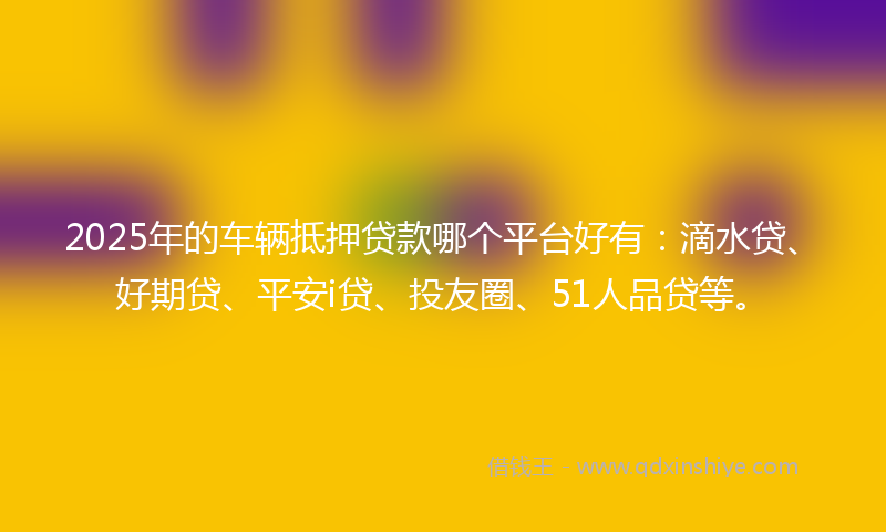 2025年的车辆抵押贷款哪个平台好有：滴水贷、好期贷、平安i贷、投友圈、51人品贷等。