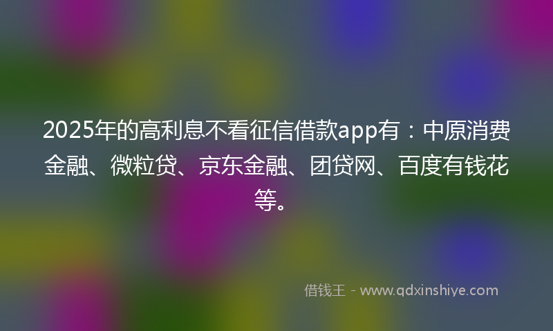 2025年的高利息不看征信借款app有：中原消费金融、微粒贷、京东金融、团贷网、百度有钱花等。